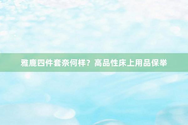 雅鹿四件套奈何样？高品性床上用品保举