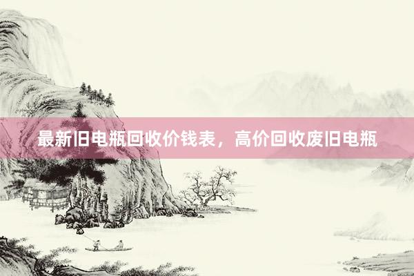 最新旧电瓶回收价钱表，高价回收废旧电瓶