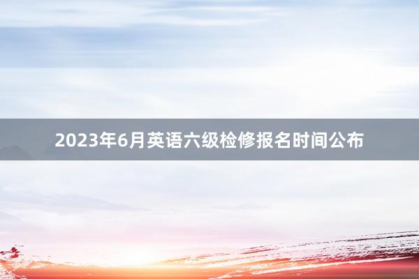 2023年6月英语六级检修报名时间公布