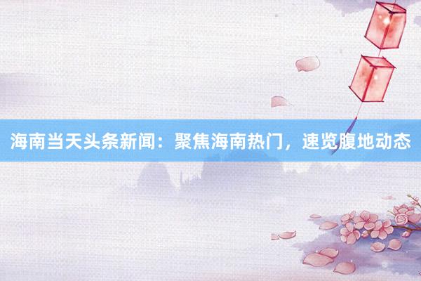海南当天头条新闻：聚焦海南热门，速览腹地动态