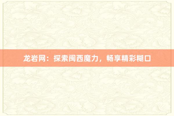 龙岩网：探索闽西魔力，畅享精彩糊口