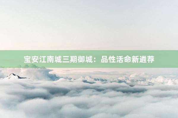 宝安江南城三期御城：品性活命新遴荐